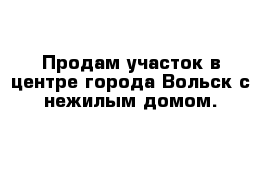 Продам участок в центре города Вольск с нежилым домом.